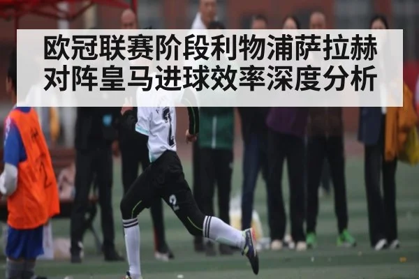 欧冠联赛阶段利物浦萨拉赫对阵皇马进球效率深度分析